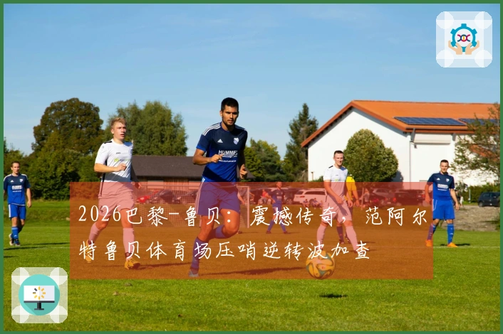 2026巴黎-鲁贝：震撼传奇，范阿尔特鲁贝体育场压哨逆转波加查