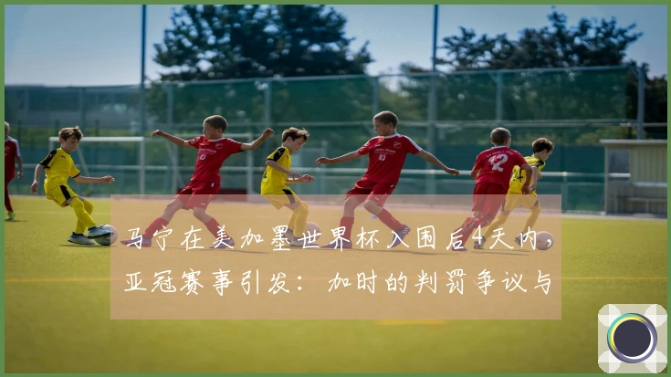 马宁在美加墨世界杯入围后4天内，亚冠赛事引发：加时的判罚争议与8张黄牌