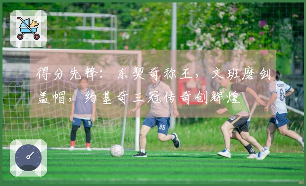 得分先锋：东契奇称王，文班磨剑盖帽，约基奇三冠传奇创辉煌