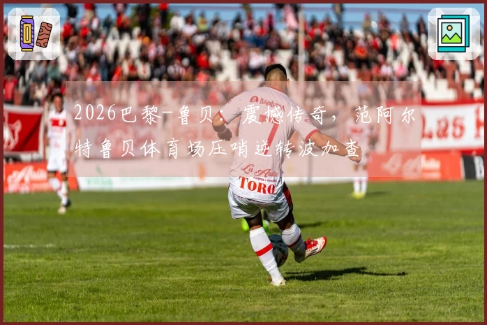 2026巴黎-鲁贝：震撼传奇，范阿尔特鲁贝体育场压哨逆转波加查