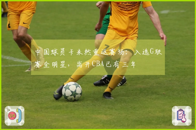 中国球员卡米然重返赛场：入选G联赛全明星，离开CBA已有三年