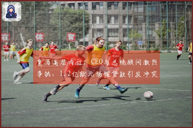 皇马高层内讧：CEO与总统顾问激烈争执，1.2亿欧元场馆贷款引发冲突