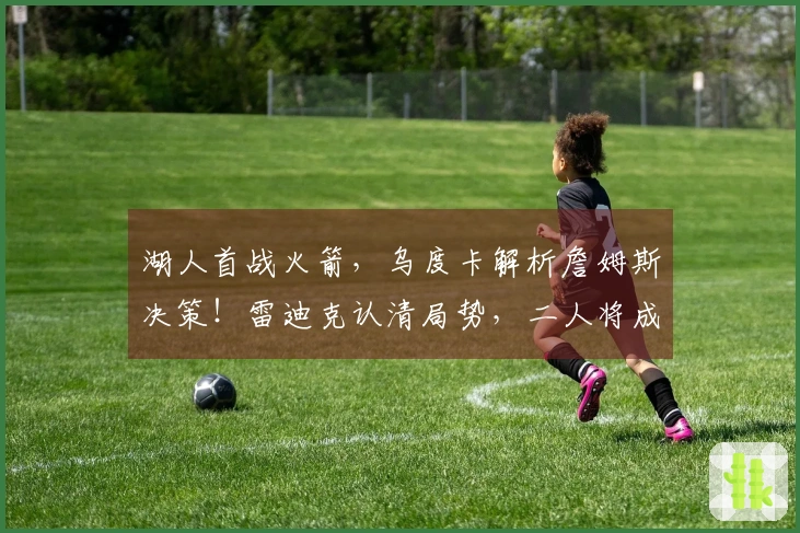 湖人首战火箭，乌度卡解析詹姆斯决策！雷迪克认清局势，二人将成焦点