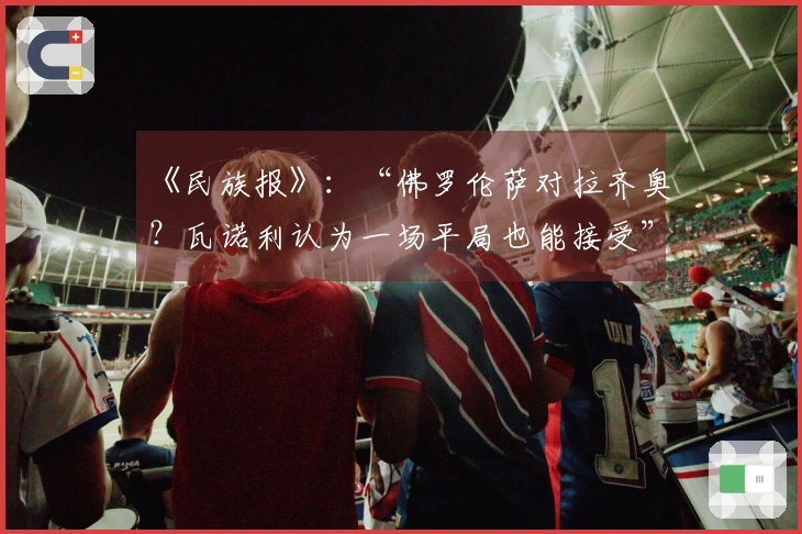 《民族报》：“佛罗伦萨对拉齐奥？瓦诺利认为一场平局也能接受”