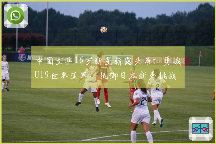 中国女乒16岁新星崭露头角：勇战U19世界亚军，抵御日本新秀挑战