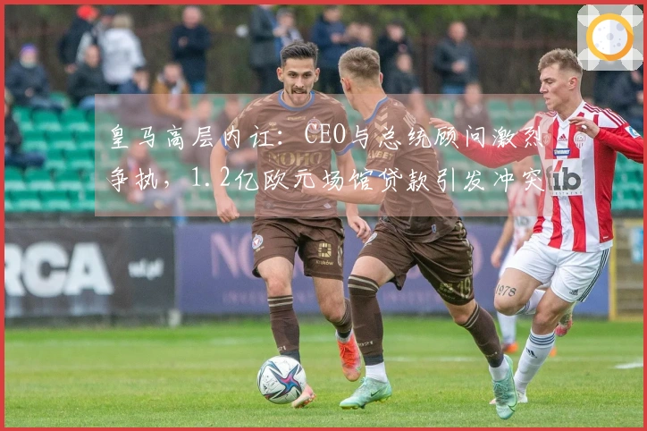 皇马高层内讧：CEO与总统顾问激烈争执，1.2亿欧元场馆贷款引发冲突