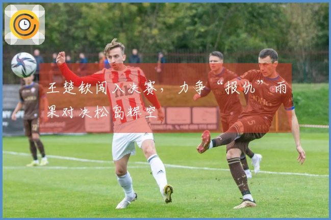 王楚钦闯入决赛，力争“报仇”雨果对决松岛辉空