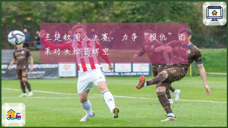 王楚钦闯入决赛，力争“报仇”雨果对决松岛辉空