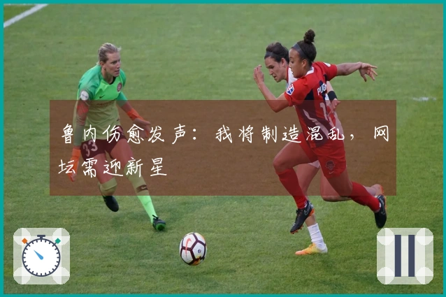 鲁内伤愈发声：我将制造混乱，网坛需迎新星