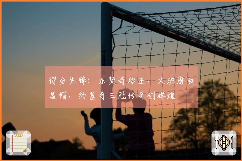 得分先锋：东契奇称王，文班磨剑盖帽，约基奇三冠传奇创辉煌
